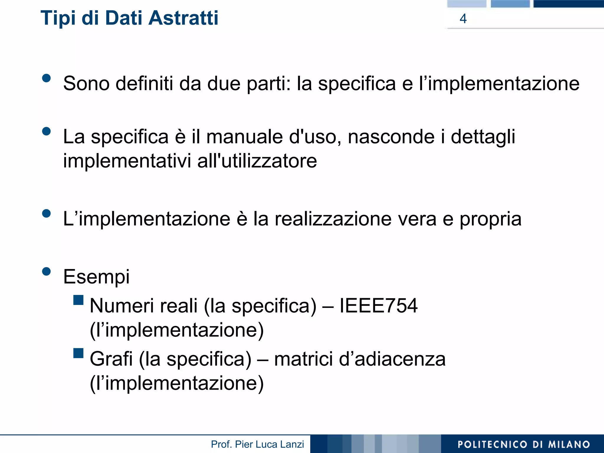 Tipi di Dati Astratti

•

•
•
•

4

Sono definiti da due parti: la specifica e l’implementazione
La specifica è il manuale d'uso, nasconde i dettagli
implementativi all'utilizzatore
L’implementazione è la realizzazione vera e propria
Esempi
Numeri reali (la specifica) – IEEE754
(l’implementazione)
Grafi (la specifica) – matrici d’adiacenza
(l’implementazione)





Prof. Pier Luca Lanzi

 