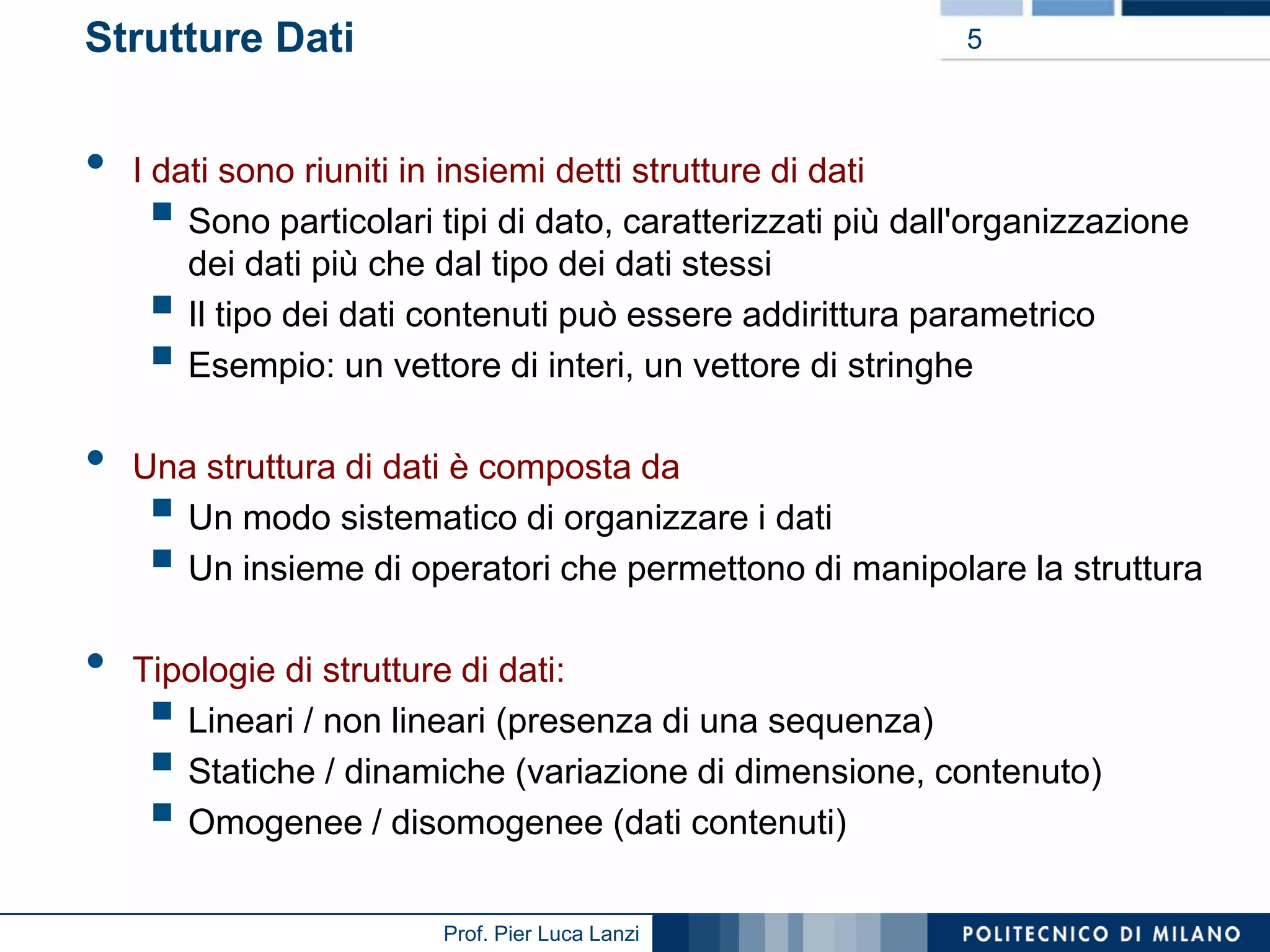 Strutture Dati

•

5

I dati sono riuniti in insiemi detti strutture di dati
Sono particolari tipi di dato, caratterizzati più dall'organizzazione
dei dati più che dal tipo dei dati stessi
Il tipo dei dati contenuti può essere addirittura parametrico
Esempio: un vettore di interi, un vettore di stringhe






•
•

Una struttura di dati è composta da
Un modo sistematico di organizzare i dati
Un insieme di operatori che permettono di manipolare la struttura




Tipologie di strutture di dati:
Lineari / non lineari (presenza di una sequenza)
Statiche / dinamiche (variazione di dimensione, contenuto)
Omogenee / disomogenee (dati contenuti)





Prof. Pier Luca Lanzi

 