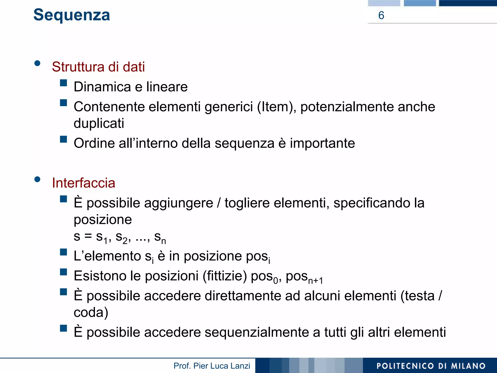 Sequenza

•

6

Struttura di dati
Dinamica e lineare
Contenente elementi generici (Item), potenzialmente anche
duplicati
Ordine all’interno della sequenza è importante





•

Interfaccia
È possibile aggiungere / togliere elementi, specificando la
posizione
s = s1, s2, ..., sn
L’elemento si è in posizione posi
Esistono le posizioni (fittizie) pos0, posn+1
È possibile accedere direttamente ad alcuni elementi (testa /
coda)
È possibile accedere sequenzialmente a tutti gli altri elementi







Prof. Pier Luca Lanzi

 
