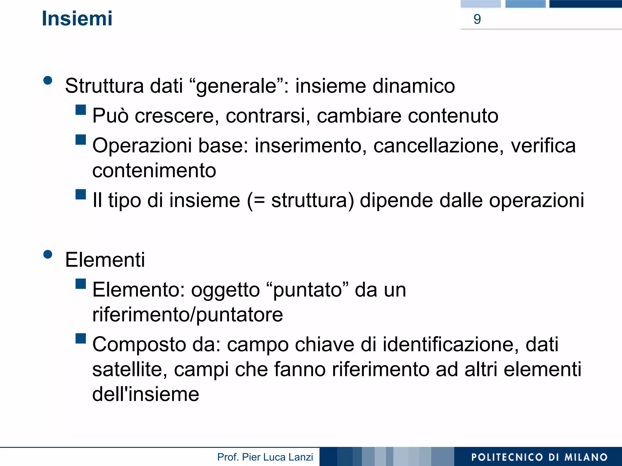 Insiemi

•

9

Struttura dati “generale”: insieme dinamico
Può crescere, contrarsi, cambiare contenuto
Operazioni base: inserimento, cancellazione, verifica
contenimento
Il tipo di insieme (= struttura) dipende dalle operazioni





•

Elementi
Elemento: oggetto “puntato” da un
riferimento/puntatore
Composto da: campo chiave di identificazione, dati
satellite, campi che fanno riferimento ad altri elementi
dell'insieme




Prof. Pier Luca Lanzi

 