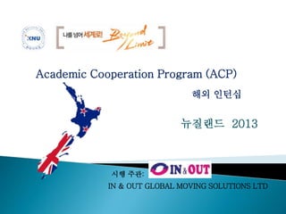 Academic Cooperation Program (ACP) 
해외 인턴십 
뉴질랜드 2013 
시행 주관: 
IN & OUT GLOBAL MOVING SOLUTIONS LTD 
 