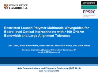 Restricted Launch Polymer Multimode Waveguides for
Board-level Optical Interconnects with >100 GHz×m
Bandwidth and Large Alignment Tolerance
Jian Chen, Nikos Bamiedakis, Peter Vasil'ev, Richard V. Penty, and Ian H. White
Electrical Engineering Division, University of Cambridge, UK
e-mail: jc791@cam.ac.uk
Asia Communications and Photonics Conference (ACP 2015)
23rd November 2015
 