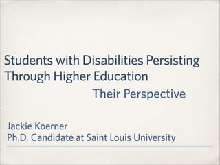 Students with Disabilities Persisting
Through Higher Education
Jackie Koerner 
Ph.D. Candidate at Saint Louis University
Their Perspective
 