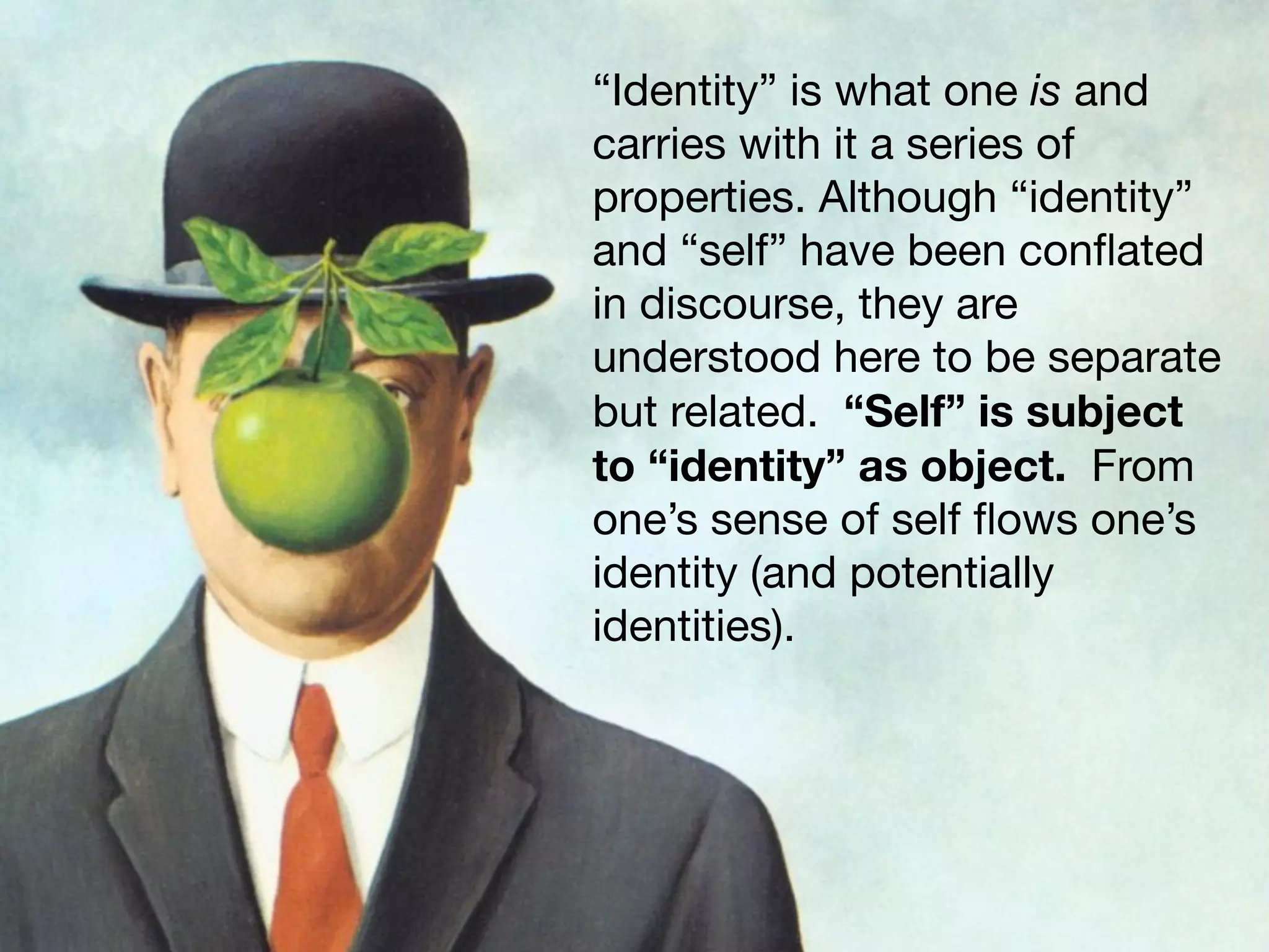 “Identity” is what one is and
carries with it a series of
properties. Although “identity”
and “self” have been conﬂated
in discourse, they are
understood here to be separate
but related. “Self” is subject
to “identity” as object. From
one’s sense of self ﬂows one’s
identity (and potentially
identities).
 