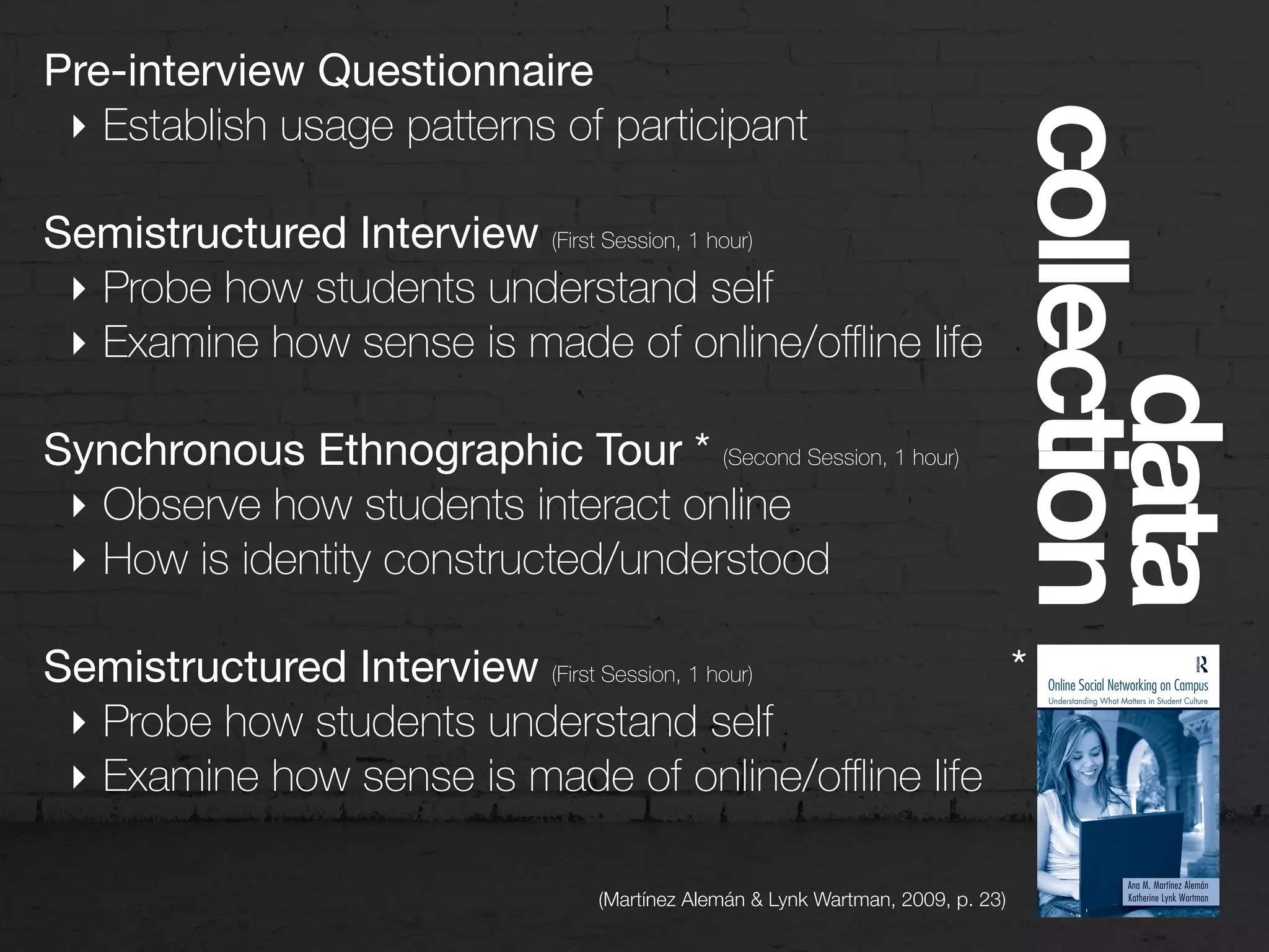 Pre-interview Questionnaire

‣ Establish usage patterns of participant
Semistructured Interview (First Session, 1 hour)
‣ Probe how students understand self
‣ Examine how sense is made of online/oﬄine life
Synchronous Ethnographic Tour * (Second Session, 1 hour)

‣ Observe how students interact online
‣ How is identity constructed/understood
Semistructured Interview (First Session, 1 hour)
‣ Probe how students understand self
‣ Examine how sense is made of online/oﬄine life
data
collection
*
(Martínez Alemán & Lynk Wartman, 2009, p. 23)
 