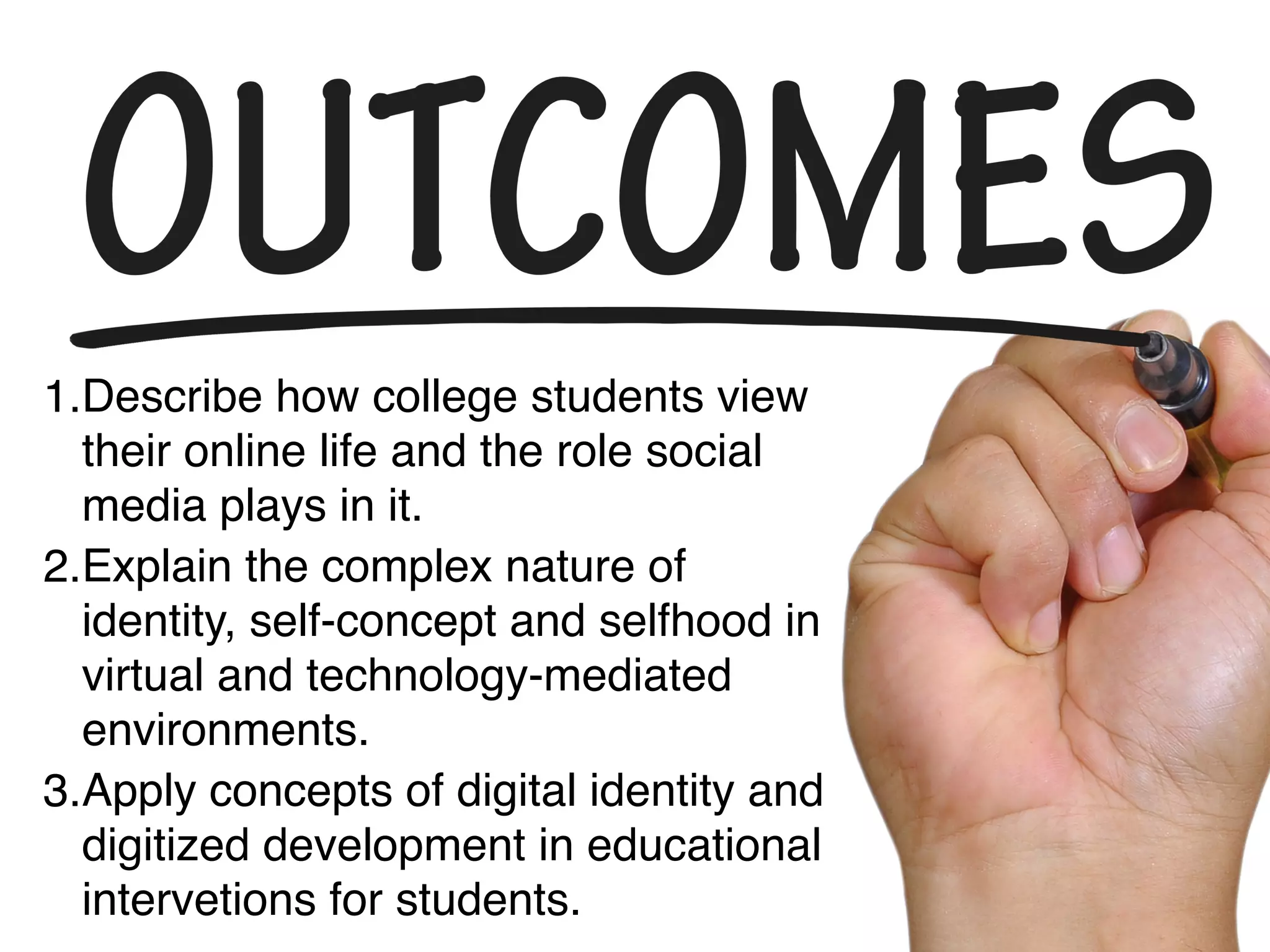 1.Describe how college students view
their online life and the role social
media plays in it.
2.Explain the complex nature of
identity, self-concept and selfhood in
virtual and technology-mediated
environments.
3.Apply concepts of digital identity and
digitized development in educational
interventions for students.
 