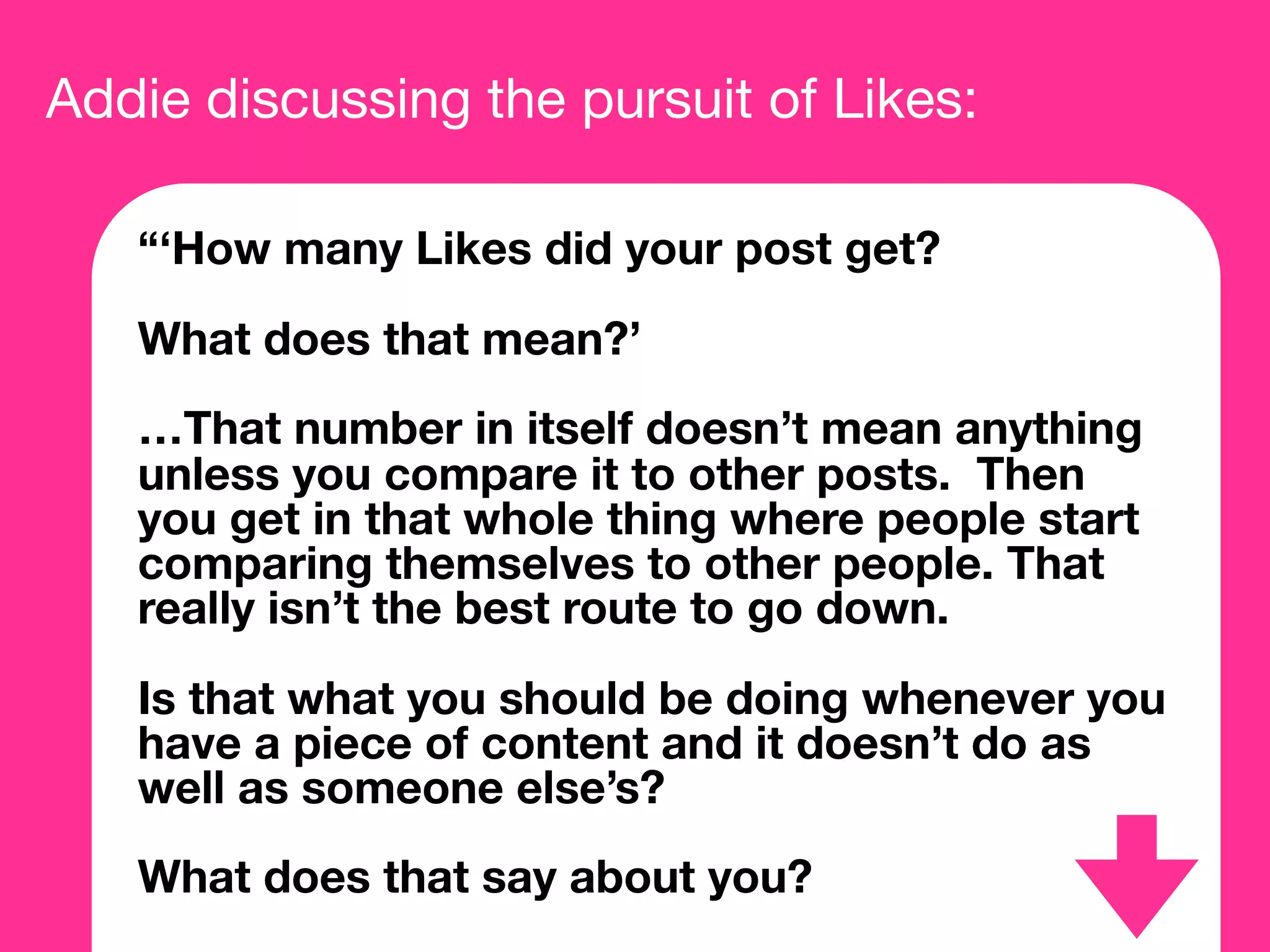 Addie discussing the pursuit of Likes:
“‘How many Likes did your post get?
What does that mean?’
…That number in itself doesn’t mean anything
unless you compare it to other posts. Then
you get in that whole thing where people start
comparing themselves to other people. That
really isn’t the best route to go down.
Is that what you should be doing whenever you
have a piece of content and it doesn’t do as
well as someone else’s?
What does that say about you?
 