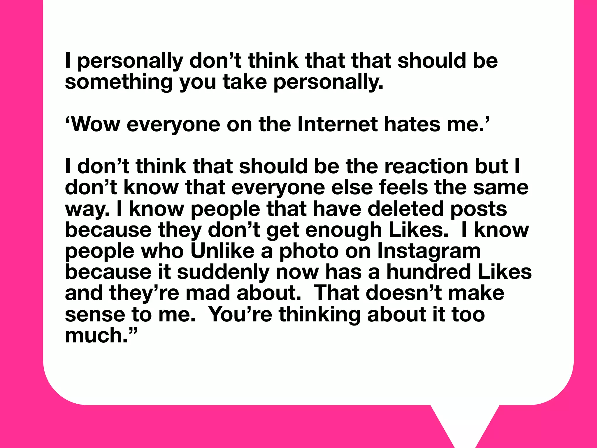 I personally don’t think that that should be
something you take personally.
‘Wow everyone on the Internet hates me.’
I don’t think that should be the reaction but I
don’t know that everyone else feels the same
way. I know people that have deleted posts
because they don’t get enough Likes. I know
people who Unlike a photo on Instagram
because it suddenly now has a hundred Likes
and they’re mad about. That doesn’t make
sense to me. You’re thinking about it too
much.”
 