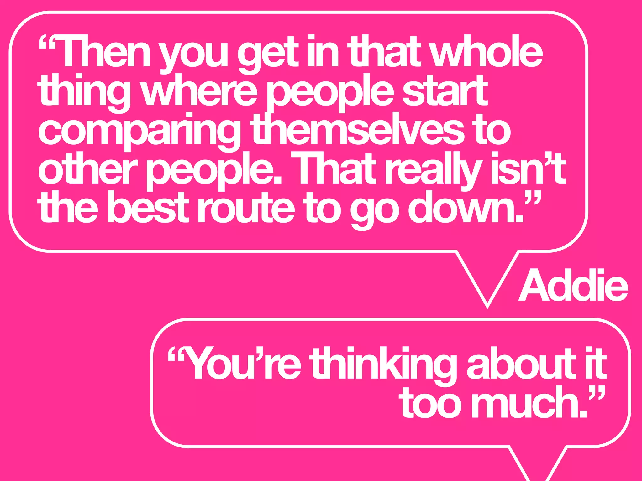 “Thenyougetinthatwhole
thingwherepeoplestart
comparingthemselvesto
otherpeople.Thatreallyisn’t
thebestroutetogodown.”
Addie
“You’rethinkingaboutit
toomuch.”
 