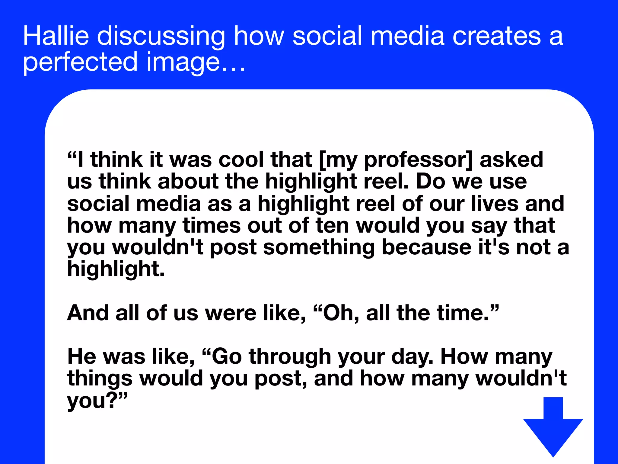 Hallie discussing how social media creates a
perfected image…
“I think it was cool that [my professor] asked
us think about the highlight reel. Do we use
social media as a highlight reel of our lives and
how many times out of ten would you say that
you wouldn't post something because it's not a
highlight.
And all of us were like, “Oh, all the time.”
He was like, “Go through your day. How many
things would you post, and how many wouldn't
you?”
 
