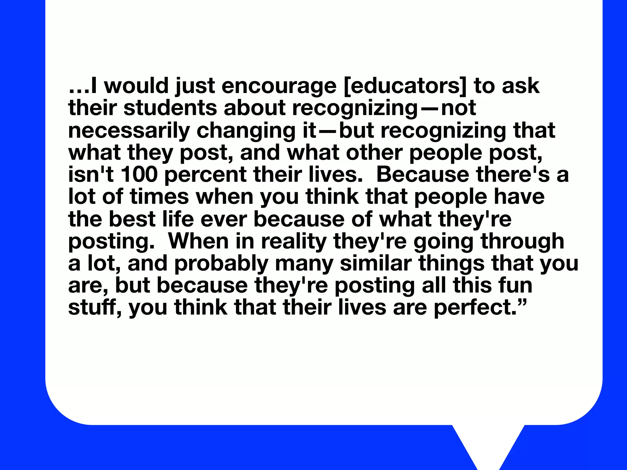 …I would just encourage [educators] to ask
their students about recognizing—not
necessarily changing it—but recognizing that
what they post, and what other people post,
isn't 100 percent their lives. Because there's a
lot of times when you think that people have
the best life ever because of what they're
posting. When in reality they're going through
a lot, and probably many similar things that you
are, but because they're posting all this fun
stuﬀ, you think that their lives are perfect.”
 