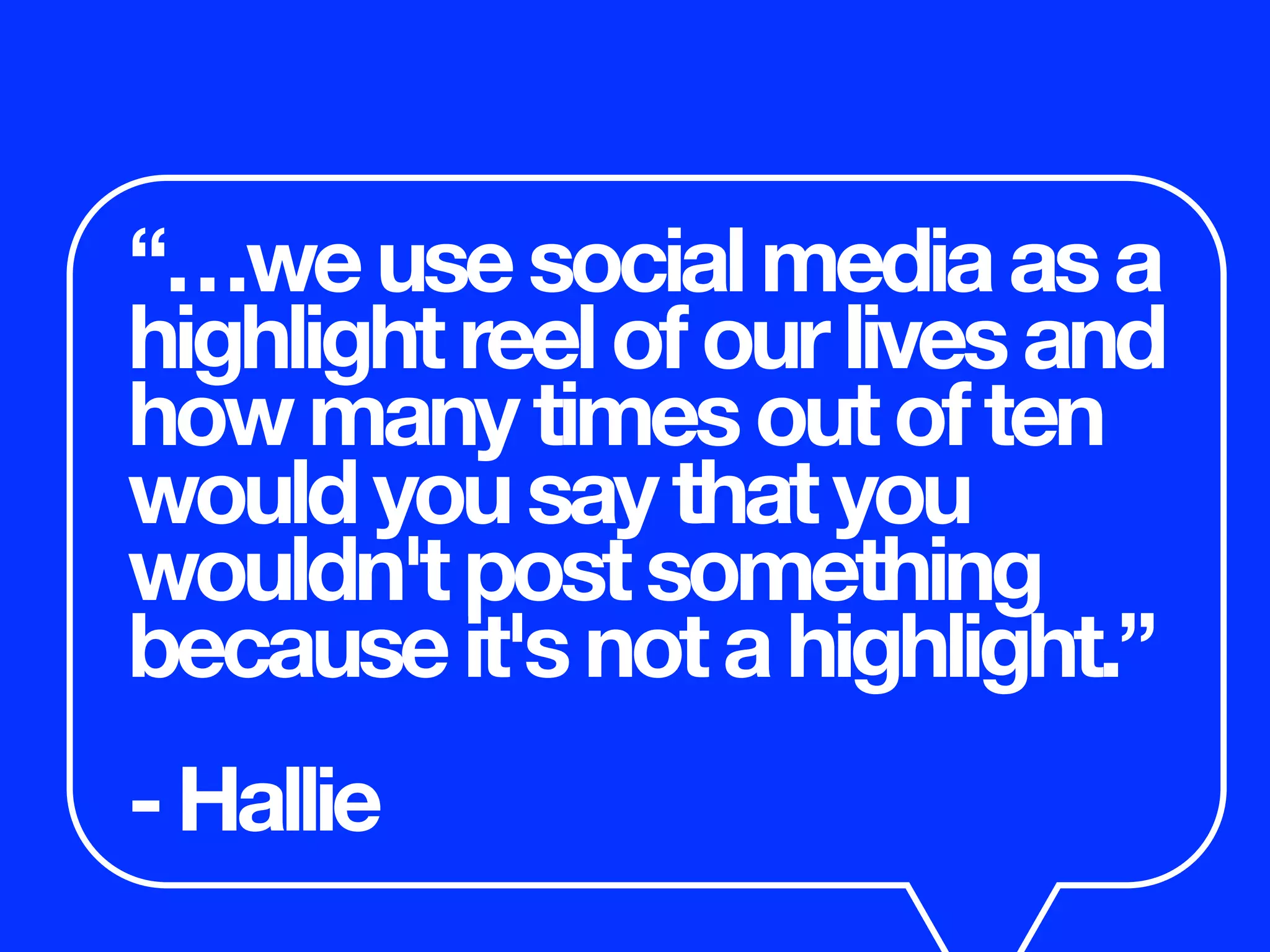 “…weusesocialmediaasa
highlightreelofourlivesand
howmanytimesoutoften
wouldyousaythatyou
wouldn'tpostsomething
becauseit'snotahighlight.”
-Hallie
 