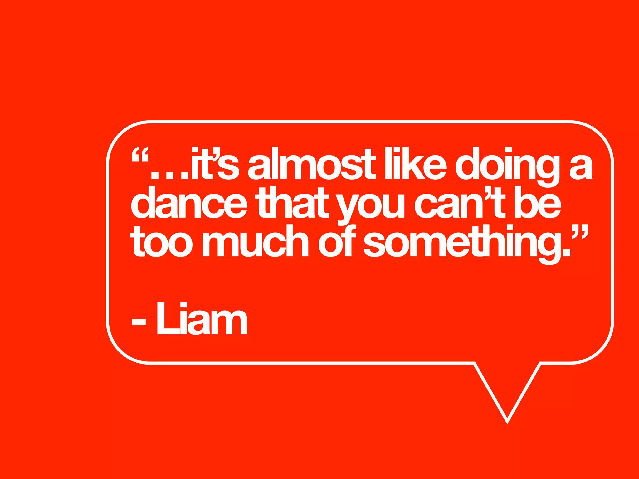 “…it’salmostlikedoinga
dancethatyoucan’tbe
toomuchofsomething.”
-Liam
 
