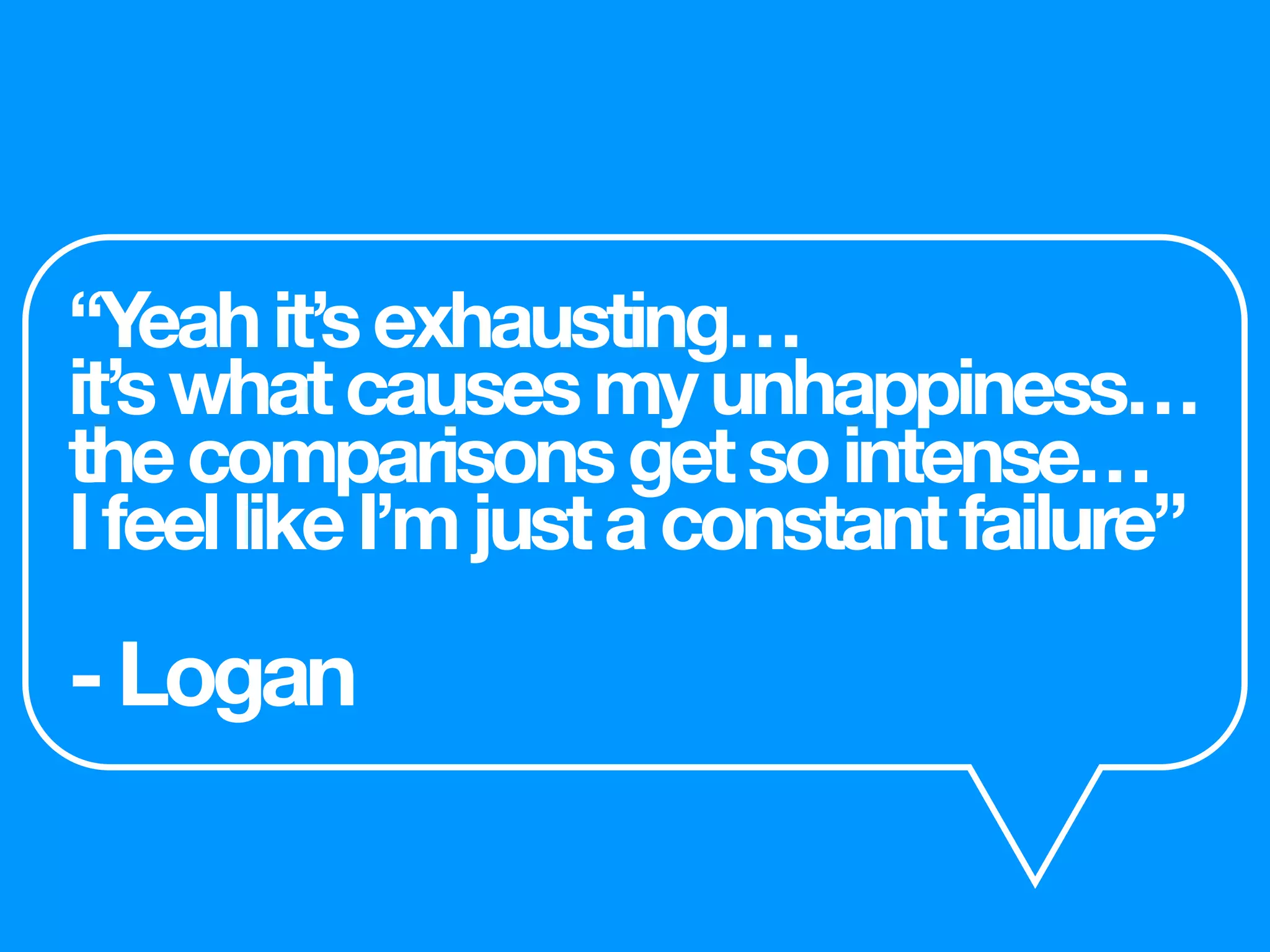 “Yeahit’sexhausting…
it’swhatcausesmyunhappiness…
thecomparisonsgetsointense…
IfeellikeI’mjustaconstantfailure”
-Logan
 