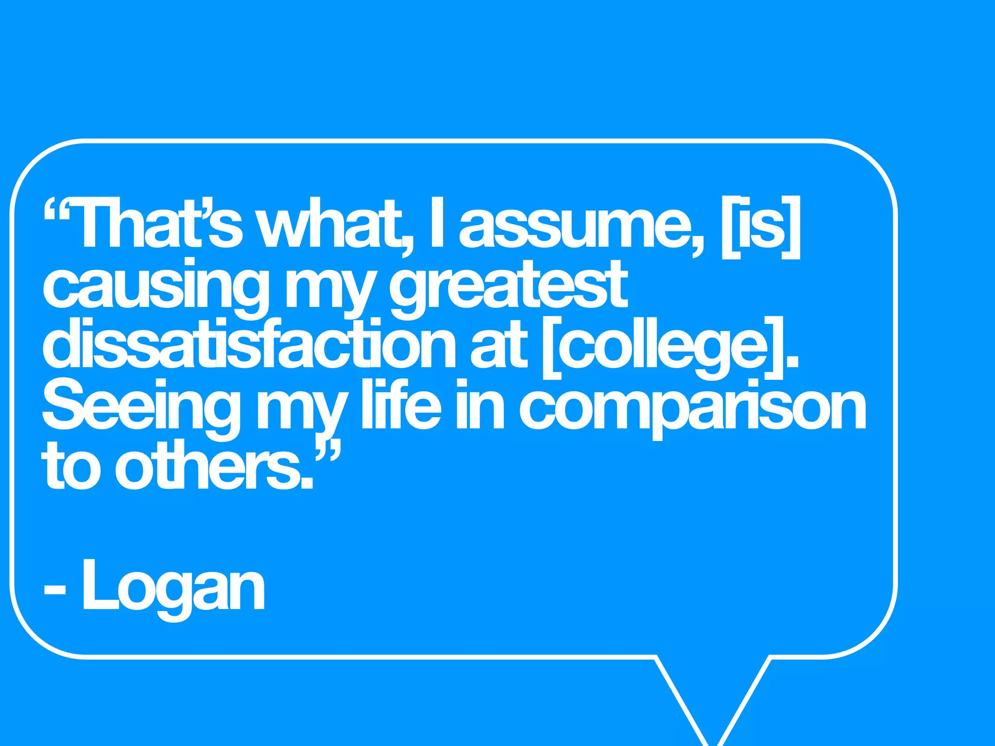 “That’swhat,Iassume,[is]
causingmygreatest
dissatisfactionat[college].
Seeingmylifeincomparison
toothers.”
-Logan
 