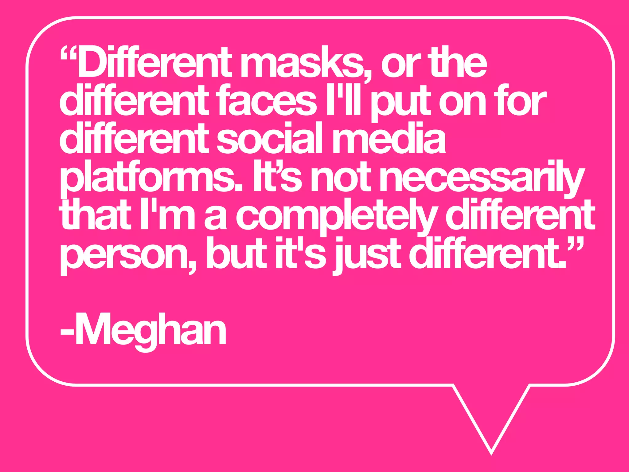 “Differentmasks,orthe
differentfacesI'llputonfor
differentsocialmedia
platforms.It’snotnecessarily
thatI'macompletelydifferent
person,butit'sjustdifferent.”
-Meghan
 