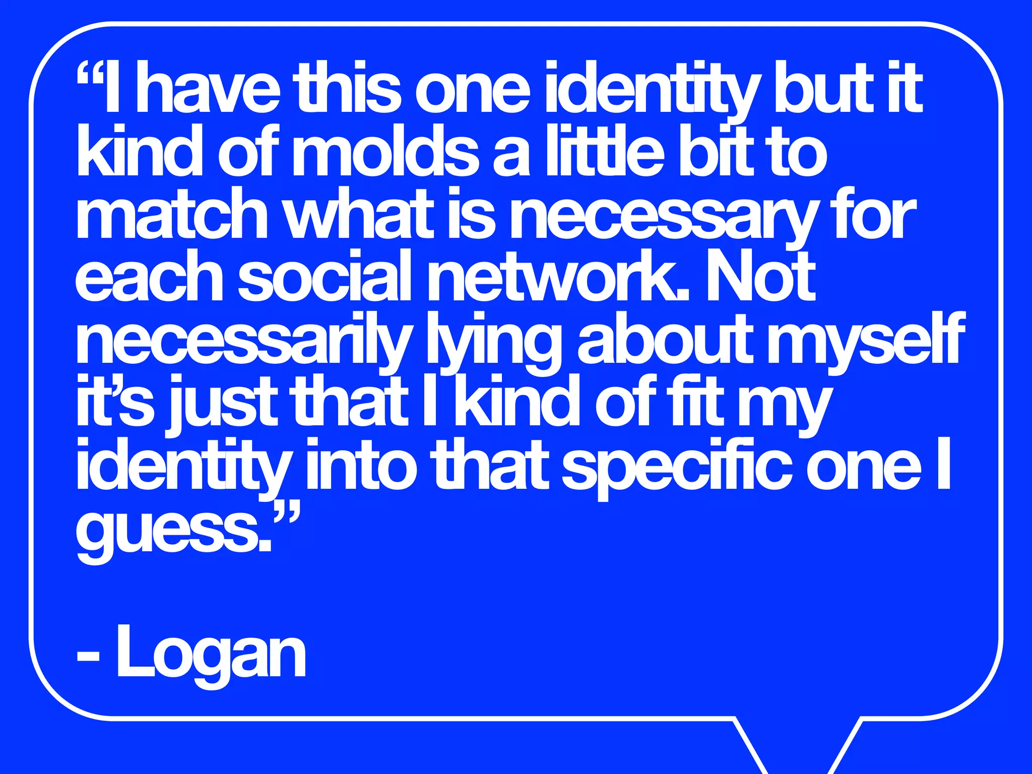 “Ihavethisoneidentitybutit
kindofmoldsalittlebitto
matchwhatisnecessaryfor
eachsocialnetwork.Not
necessarilylyingaboutmyself
it’sjustthatIkindoffitmy
identityintothatspecificoneI
guess.”
-Logan
 