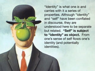 “Identity” is what one is and
carries with it a series of
properties. Although “identity”
and “self” have been conﬂated
in discourse, they are
understood here to be separate
but related. “Self” is subject
to “identity” as object. From
one’s sense of self ﬂows one’s
identity (and potentially
identities).
 