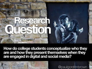 Question
Research
How do college students conceptualize who they
are and how they present themselves when they
are engaged in digital and social media?
@paulgordonbrown
 