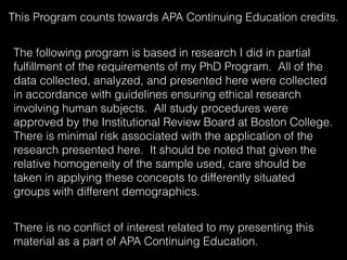 This Program counts towards APA Continuing Education credits.
The following program is based in research I did in partial
fulﬁllment of the requirements of my PhD Program. All of the
data collected, analyzed, and presented here were collected
in accordance with guidelines ensuring ethical research
involving human subjects. All study procedures were
approved by the Institutional Review Board at Boston College.
There is minimal risk associated with the application of the
research presented here. It should be noted that given the
relative homogeneity of the sample used, care should be
taken in applying these concepts to differently situated
groups with different demographics.
There is no conﬂict of interest related to my presenting this
material as a part of APA Continuing Education.
 