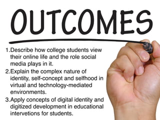 1.Describe how college students view
their online life and the role social
media plays in it.
2.Explain the complex nature of
identity, self-concept and selfhood in
virtual and technology-mediated
environments.
3.Apply concepts of digital identity and
digitized development in educational
interventions for students.
 
