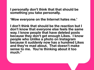 I personally don’t think that that should be
something you take personally.
‘Wow everyone on the Internet hates me.’
I don’t think that should be the reaction but I
don’t know that everyone else feels the same
way. I know people that have deleted posts
because they don’t get enough Likes. I know
people who Unlike a photo on Instagram
because it suddenly now has a hundred Likes
and they’re mad about. That doesn’t make
sense to me. You’re thinking about it too
much.”
 