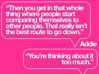 “Thenyougetinthatwhole
thingwherepeoplestart
comparingthemselvesto
otherpeople.Thatreallyisn’t
thebestroutetogodown.”
Addie
“You’rethinkingaboutit
toomuch.”
 