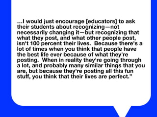 …I would just encourage [educators] to ask
their students about recognizing—not
necessarily changing it—but recognizing that
what they post, and what other people post,
isn't 100 percent their lives. Because there's a
lot of times when you think that people have
the best life ever because of what they're
posting. When in reality they're going through
a lot, and probably many similar things that you
are, but because they're posting all this fun
stuﬀ, you think that their lives are perfect.”
 