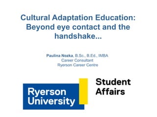 Cultural Adaptation Education:
Beyond eye contact and the
handshake...
Paulina Nozka, B.Sc., B.Ed., IMBA
Career Consultant
Ryerson Career Centre
 