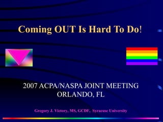 Coming OUT Is Hard To Do ! 2007 ACPA/NASPA JOINT MEETING ORLANDO, FL Gregory J. Victory, MS, GCDF,  Syracuse University 