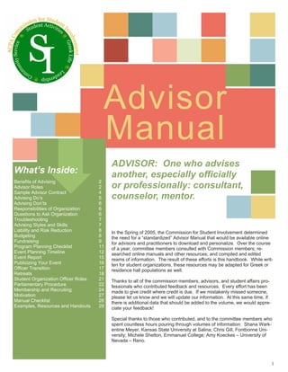 Advisor
                                      Manual
                                          ADVISOR: One who advises
What’s Inside:                            another, especially officially
Benefits of Advising                 2
Advisor Roles                        2    or professionally: consultant,
Sample Advisor Contract              4
Advising Do’s                        5    counselor, mentor.
Advising Don’ts                      6
Responsibilities of Organization     6
Questions to Ask Organization        6
Troubleshooting                      7
Advising Styles and Skills           7
Liability and Risk Reduction         8    In the Spring of 2005, the Commission for Student Involvement determined
Budgeting                            8    the need for a “standardized” Advisor Manual that would be available online
Fundraising                          9    for advisors and practitioners to download and personalize. Over the course
Program Planning Checklist           11   of a year, committee members consulted with Commission members; re-
Event Planning Timeline              12   searched online manuals and other resources; and compiled and edited
Event Report                         15   reams of information. The result of these efforts is this handbook. While writ-
Publicizing Your Event               16   ten for student organizations, these resources may be adapted for Greek or
Officer Transition                   17   residence hall populations as well.
Retreats                             18
Student Organization Officer Roles   21   Thanks to all of the commission members, advisors, and student affairs pro-
Parliamentary Procedure              22   fessionals who contributed feedback and resources. Every effort has been
Membership and Recruiting            24   made to give credit where credit is due. If we mistakenly missed someone,
Motivation                           27   please let us know and we will update our information. At this same time, if
Manual Checklist                     28   there is additional data that should be added to the volume, we would appre-
Examples, Resources and Handouts     29   ciate your feedback!

                                          Special thanks to those who contributed, and to the committee members who
                                          spent countless hours pouring through volumes of information: Shana Wark-
                                          entine Meyer, Kansas State University at Salina; Chris Gill, Fontbonne Uni-
                                          versity; Michele Shelton, Emmanuel College; Amy Koeckes – University of
                                          Nevada – Reno.



                                                                                                                         1
 