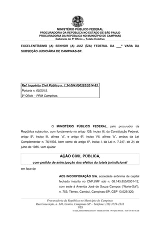 MINISTÉRIO PÚBLICO FEDERAL
PROCURADORIA DA REPÚBLICA NO ESTADO DE SÃO PAULO
PROCURADORIA DA REPÚBLICA NO MUNICÍPIO DE CAMPINAS
Gabinete do 5º Ofício – Tutela Coletiva
EXCELENTÍSSIMO (A) SENHOR (A) JUIZ (ÍZA) FEDERAL DA ___ª VARA DA
SUBSEÇÃO JUDICIÁRIA DE CAMPINAS-SP.
Ref. Inquérito Civil Público n. 1.34.004.000282/2014-85.
Portaria n. 65/2015.
5º Ofício – PRM-Campinas.
O MINISTÉRIO PÚBLICO FEDERAL, pelo procurador da
República subscritor, com fundamento no artigo 129, inciso III, da Constituição Federal,
artigo 5º, inciso III, alínea “d”, e artigo 6º, inciso VII, alínea “b”, ambos da Lei
Complementar n. 75/1993, bem como do artigo 5º, inciso I, da Lei n. 7.347, de 24 de
julho de 1985, vem ajuizar
AÇÃO CIVIL PÚBLICA,
com pedido de antecipação dos efeitos da tutela jurisdicional
em face de
ACS INCORPORAÇÃO S/A, sociedade anônima de capital
fechado inscrita no CNPJ/MF sob n. 08.145.855/0001-12,
com sede à Avenida José de Souza Campos (“Norte-Sul”),
n. 753, Térreo, Cambuí, Campinas-SP, CEP 13.025-320;
Procuradoria da República no Município de Campinas
Rua Conceição, n. 340, Centro, Campinas-SP – Telefone: (19) 3739-2333
1/33
G:Gab_EdilsonMatheus4CCR - 000282-2014-85 - PETIÇÃO INICIAL - ACP (14-05-15).odt
 