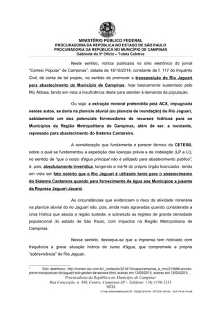 MINISTÉRIO PÚBLICO FEDERAL
PROCURADORIA DA REPÚBLICA NO ESTADO DE SÃO PAULO
PROCURADORIA DA REPÚBLICA NO MUNICÍPIO DE CAMPINAS
Gabinete do 5º Ofício – Tutela Coletiva
Neste sentido, notícia publicada no sítio eletrônico do jornal
“Correio Popular” de Campinas1
, datada de 18/10/2014, constante de f. 117 do Inquérito
Civil, dá conta de tal projeto, no sentido de promover a transposição do Rio Jaguari
para abastecimento do Município de Campinas, hoje basicamente sustentado pelo
Rio Atibaia, tendo em vista a insuficiência deste para atender à demanda da população.
Ou seja: a extração mineral pretendida pela ACS, impugnada
nestes autos, se daria na planície aluvial (ou planície de inundação) do Rio Jaguari,
sabidamente um dos potenciais fornecedores de recursos hídricos para os
Municípios da Região Metropolitana de Campinas, além de ser, a montante,
represado para abastecimento do Sistema Cantareira.
A consideração que fundamenta o parecer técnico da CETESB,
sobre o qual se fundamentou a expedição das licenças prévia e de instalação (LP e LI),
no sentido de “que o corpo d'água principal não é utilizado para abastecimento público”,
é, pois, absolutamente inverídica, tangendo a má-fé do próprio órgão licenciador, tendo
em vista ser fato notório que o Rio Jaguari é utilizado tanto para o abastecimento
do Sistema Cantareira quando para fornecimento de água aos Municípios a jusante
da Represa Jaguari-Jacareí.
As circunstâncias que evidenciam o risco da atividade minerária
na planície aluvial do rio Jaguari são, pois, ainda mais agravadas quando considerada a
crise hídrica que assola a região sudeste, e sobretudo as regiões de grande densidade
populacional do estado de São Paulo, com impactos na Região Metropolitana de
Campinas.
Nesse sentido, destaque-se que a imprensa tem noticiado com
frequência a grave situação hídrica do curso d'água, que compromete a própria
“sobrevivência” do Rio Jaguari.
1
Sítio eletrônico: http://correio.rac.com.br/_conteudo/2014/10/capa/campinas_e_rmc/215688-acordo-
preve-transposicao-do-jaguari-sob-gestao-da-sanasa.html, acesso em 13/05/2015; acesso em 13/05/2015.
Procuradoria da República no Município de Campinas
Rua Conceição, n. 340, Centro, Campinas-SP – Telefone: (19) 3739-2333
10/33
G:Gab_EdilsonMatheus4CCR - 000282-2014-85 - PETIÇÃO INICIAL - ACP (14-05-15).odt
 