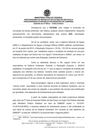 MINISTÉRIO PÚBLICO FEDERAL
PROCURADORIA DA REPÚBLICA NO ESTADO DE SÃO PAULO
PROCURADORIA DA REPÚBLICA NO MUNICÍPIO DE CAMPINAS
Gabinete do 5º Ofício – Tutela Coletiva
Consigne-se que a CETESB, para chegar à conclusão de
concessão da licença ambiental, não realizou qualquer estudo independente, baseando
exclusivamente nos documentos apresentados pela própria ACS, interessada,
obviamente, no resultado positivo dos processos.
Há de se considerar, ainda, que a Agência Nacional de Águas
(ANA) e o Departamento de Águas e Energia Elétrica (DAEE) editaram recentemente,
em 21 de janeiro de 2015, a Resolução Conjunta n. 50 (fls. 118-120 do volume principal
do Inquérito Civil, anexo), que “estabelece regras e condições de restrição do uso para
captações de água nas bacias dos rios Jaguari, Camanducaia e Atibaia”, por acaso, os
três rios federais que cortam esta Subseção Judiciária de Campinas.
Como já salientado alhures, o Rio Jaguari forma um dos
reservatórios do Sistema Cantareira. Portanto, a Resolução Conjunta n. 50/2015
estabelece, no parágrafo único de seu art. 1º, que as regras e condições de restrição das
captações dos referidos rios federais “somente terão validade quando o volume útil,
disponível por gravidade, no Sistema Equivalente do Cantareira for menor que 49 hm³,
que corresponde a 5º do seu volume útil, disponível por gravidade”.
Esta porcentagem, diga-se a título explicativo, exclui o chamado
“volume morto”, equivalente a duas reservas técnicas do Sistema Cantareira, que se
encontram abaixo dos pontos de captação, e que portanto não escoam para distribuição
por gravidade, mas dependem de bombeamento para utilização.
A partir de medida antecipatória de tutela jurisdicional deferida
pelo Juízo da 7ª Vara da Fazenda Pública de São Paulo, em Ação Civil Pública intentada
pelo Ministério Público Estadual em face da SABESP (autos n. 1013197-
21.2015.8.26.0053), a empresa estadual de saneamento passou a dar publicidade ao
real índice do volume útil do Sistema Cantareira. Em consulta ao sítio eletrônico da
SABESP2
, na data de 13/05/2015, foi possível obter o seguinte gráfico:
2
Sítio eletrônico: http://www2.sabesp.com.br/mananciais/DivulgacaoSiteSabesp.aspx; acesso em
13/05/2015.
Procuradoria da República no Município de Campinas
Rua Conceição, n. 340, Centro, Campinas-SP – Telefone: (19) 3739-2333
12/33
G:Gab_EdilsonMatheus4CCR - 000282-2014-85 - PETIÇÃO INICIAL - ACP (14-05-15).odt
 