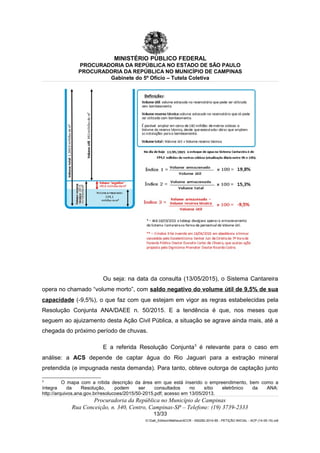 MINISTÉRIO PÚBLICO FEDERAL
PROCURADORIA DA REPÚBLICA NO ESTADO DE SÃO PAULO
PROCURADORIA DA REPÚBLICA NO MUNICÍPIO DE CAMPINAS
Gabinete do 5º Ofício – Tutela Coletiva
Ou seja: na data da consulta (13/05/2015), o Sistema Cantareira
opera no chamado “volume morto”, com saldo negativo do volume útil de 9,5% de sua
capacidade (-9,5%), o que faz com que estejam em vigor as regras estabelecidas pela
Resolução Conjunta ANA/DAEE n. 50/2015. E a tendência é que, nos meses que
seguem ao ajuizamento desta Ação Civil Pública, a situação se agrave ainda mais, até a
chegada do próximo período de chuvas.
E a referida Resolução Conjunta3
é relevante para o caso em
análise: a ACS depende de captar água do Rio Jaguari para a extração mineral
pretendida (e impugnada nesta demanda). Para tanto, obteve outorga de captação junto
3
O mapa com a nítida descrição da área em que está inserido o empreendimento, bem como a
íntegra da Resolução, podem ser consultados no sítio eletrônico da ANA:
http://arquivos.ana.gov.br/resolucoes/2015/50-2015.pdf; acesso em 13/05/2013.
Procuradoria da República no Município de Campinas
Rua Conceição, n. 340, Centro, Campinas-SP – Telefone: (19) 3739-2333
13/33
G:Gab_EdilsonMatheus4CCR - 000282-2014-85 - PETIÇÃO INICIAL - ACP (14-05-15).odt
 