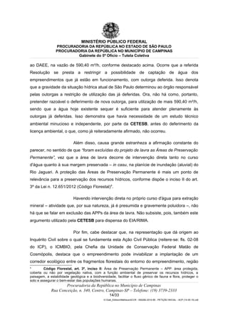 MINISTÉRIO PÚBLICO FEDERAL
PROCURADORIA DA REPÚBLICA NO ESTADO DE SÃO PAULO
PROCURADORIA DA REPÚBLICA NO MUNICÍPIO DE CAMPINAS
Gabinete do 5º Ofício – Tutela Coletiva
ao DAEE, na vazão de 590,40 m³/h, conforme destacado acima. Ocorre que a referida
Resolução se presta a restringir a possibilidade de captação de água dos
empreendimentos que já estão em funcionamento, com outorga deferida. Isso denota
que a gravidade da situação hídrica atual de São Paulo determinou ao órgão responsável
pelas outorgas a restrição de utilização das já deferidas. Ora, não há como, portanto,
pretender razoável o deferimento de nova outorga, para utilização de mais 590,40 m³/h,
sendo que a água hoje existente sequer é suficiente para atender plenamente às
outorgas já deferidas. Isso demonstra que havia necessidade de um estudo técnico
ambiental minucioso e independente, por parte da CETESB, antes do deferimento da
licença ambiental, o que, como já reiteradamente afirmado, não ocorreu.
Além disso, causa grande estranheza a afirmação constante do
parecer, no sentido de que “foram excluídas do projeto de lavra as Áreas de Preservação
Permanente”, vez que a área de lavra decorre de intervenção direta tanto no curso
d'água quanto à sua margem preservada – in casu, na planície de inundação (aluvial) do
Rio Jaguari. A proteção das Áreas de Preservação Permanente é mais um ponto de
relevância para a preservação dos recursos hídricos, conforme dispõe o inciso II do art.
3º da Lei n. 12.651/2012 (Código Florestal)4
.
Havendo intervenção direta no próprio curso d'água para extração
mineral – atividade que, por sua natureza, já é presumida e gravemente poluidora –, não
há que se falar em exclusão das APPs da área de lavra. Não subsiste, pois, também este
argumento utilizado pela CETESB para dispensa do EIA/RIMA.
Por fim, cabe destacar que, na representação que dá origem ao
Inquérito Civil sobre o qual se fundamenta esta Ação Civil Pública (reitere-se: fls. 02-08
do ICP), o ICMBIO, pela Chefia da Unidade de Conservação Federal Matão de
Cosmópolis, destaca que o empreendimento pode inviabilizar a implantação de um
corredor ecológico entre os fragmentos florestais do entorno do empreendimento, região
4
Código Florestal, art. 3º, inciso II: Área de Preservação Permanente – APP: área protegida,
coberta ou não por vegetação nativa, com a função ambiental de preservar os recursos hídricos, a
paisagem, a estabilidade geológica e a biodiversidade, facilitar o fluxo gênico de fauna e flora, proteger o
solo e assegurar o bem-estar das populações humanas.
Procuradoria da República no Município de Campinas
Rua Conceição, n. 340, Centro, Campinas-SP – Telefone: (19) 3739-2333
14/33
G:Gab_EdilsonMatheus4CCR - 000282-2014-85 - PETIÇÃO INICIAL - ACP (14-05-15).odt
 