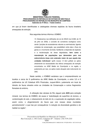 MINISTÉRIO PÚBLICO FEDERAL
PROCURADORIA DA REPÚBLICA NO ESTADO DE SÃO PAULO
PROCURADORIA DA REPÚBLICA NO MUNICÍPIO DE CAMPINAS
Gabinete do 5º Ofício – Tutela Coletiva
em que já foram identificadas e catalogadas diversas espécies da fauna brasileira
ameaçadas de extinção.
Nos seguintes termos informa o ICMBIO:
13. Destacamos nas definições da Lei do SNUC (Lei 9.985, de 18
de julho de 2000), o conceito de corredores ecológicos como
sendo “porções de ecossistemas naturais ou seminaturais, ligando
unidades de conservação, que possibilitam entre elas o fluxo de
genes e o movimento da biota, facilitando a dispersão de espécies
e a recolonização de áreas degradadas, bem como a
manutenção de populações que demandam para sua
sobrevivência áreas com extensão maior do que aquela das
unidades individuais” (grifo nosso). O item grifado se aplica
diretamente às necessidades dos felinos ameaçados de extinção
encontrados na ARIE Matão de Cosmópolis e na região, e
justamente por isso, se aplica nesta situação este instrumento do
SNC.
Neste sentido, o ICMBIO esclarece que o empreendimento se
localiza a cerca de 8 quilômetros da ARIE Matão de Cosmópolis, e entre 3,5 e 6
quilômetros da UC Estadual APA Piracicaba, Juqueri-Mirim, justamente em local de
trânsito de fauna silvestre entre as Unidades de Conservação e outros fragmentos
florestais do entorno.
A utilização das várzeas do Rio Jaguari pela ACS para extração
mineral, nos termos do ICMBIO, dá causa à “esterilização da superfície do terreno, a
contaminação do solo, o rebaixamento do leito do rio, a supressão da vegetação nativa,
assim como, o afugentamento da fauna que vive nessas áreas inundadas
periodicamente”, o que traz por consequência “a redução da diversidade genética e de
habitat na região”.
Procuradoria da República no Município de Campinas
Rua Conceição, n. 340, Centro, Campinas-SP – Telefone: (19) 3739-2333
15/33
G:Gab_EdilsonMatheus4CCR - 000282-2014-85 - PETIÇÃO INICIAL - ACP (14-05-15).odt
 