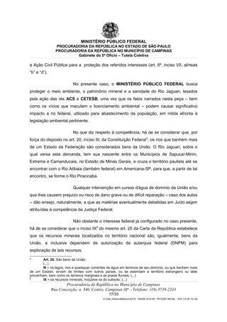 MINISTÉRIO PÚBLICO FEDERAL
PROCURADORIA DA REPÚBLICA NO ESTADO DE SÃO PAULO
PROCURADORIA DA REPÚBLICA NO MUNICÍPIO DE CAMPINAS
Gabinete do 5º Ofício – Tutela Coletiva
e Ação Civil Pública para a proteção dos referidos interesses (art. 6º, inciso VII, alíneas
“b” e “d”).
No presente caso, o MINISTÉRIO PÚBLICO FEDERAL busca
proteger o meio ambiente, o patrimônio mineral e a sanidade do Rio Jaguari, lesados
pela ação das rés ACS e CETESB, uma vez que os fatos narrados nesta peça – bem
como os vícios que maculam o licenciamento ambiental – podem causar significativo
impacto a rio federal, utilizado para abastecimento da população, em nítida afronta à
legislação ambiental pertinente.
No que diz respeito à competência, há de se considerar que, por
força do disposto no art. 20, inciso III, da Constituição Federal5
, os rios que banhem mais
de um Estado da Federação são considerados bens da União. O Rio Jaguari, sobre o
qual versa esta demanda, tem sua nascente entre os Municípios de Sapucaí-Mirim,
Extrema e Camanducaia, no Estado de Minas Gerais, e cruza o território paulista até se
encontrar com o Rio Atibaia (também federal) em Americana-SP, para que, a partir de tal
encontro, se forme o Rio Piracicaba.
Qualquer intervenção em cursos d'água de domínio da União e/ou
que lhes causem prejuízo ou risco de dano grave ou de difícil reparação – caso dos autos
– dão ensejo, naturalmente, a que as matérias eventualmente debatidas em Juízo sejam
atribuídas à competência da Justiça Federal.
Não obstante o interesse federal já configurado no caso presente,
há de se considerar que o inciso IX6
do mesmo art. 20 da Carta da República estabelece
que os recursos minerais localizados no território nacional são, igualmente, bens da
União, e inclusive dependem de autorização de autarquia federal (DNPM) para
exploração de tais recursos.
5
Art. 20. São bens da União:
(...)
III – os lagos, rios e quaisquer correntes de água em terrenos de seu domínio, ou que banhem mais
de um Estado, sirvam de limites com outros países, ou se estendam a território estrangeiro ou dele
provenham, bem como os terrenos marginais e as praias fluviais; (...)
6
IX – os recursos minerais, inclusive os do subsolo; (...)
Procuradoria da República no Município de Campinas
Rua Conceição, n. 340, Centro, Campinas-SP – Telefone: (19) 3739-2333
17/33
G:Gab_EdilsonMatheus4CCR - 000282-2014-85 - PETIÇÃO INICIAL - ACP (14-05-15).odt
 