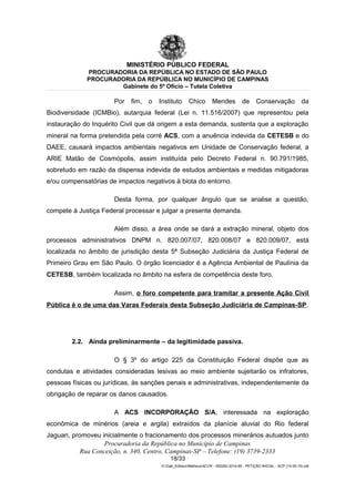 MINISTÉRIO PÚBLICO FEDERAL
PROCURADORIA DA REPÚBLICA NO ESTADO DE SÃO PAULO
PROCURADORIA DA REPÚBLICA NO MUNICÍPIO DE CAMPINAS
Gabinete do 5º Ofício – Tutela Coletiva
Por fim, o Instituto Chico Mendes de Conservação da
Biodiversidade (ICMBio), autarquia federal (Lei n. 11.516/2007) que representou pela
instauração do Inquérito Civil que dá origem a esta demanda, sustenta que a exploração
mineral na forma pretendida pela corré ACS, com a anuência indevida da CETESB e do
DAEE, causará impactos ambientais negativos em Unidade de Conservação federal, a
ARIE Matão de Cosmópolis, assim instituída pelo Decreto Federal n. 90.791/1985,
sobretudo em razão da dispensa indevida de estudos ambientais e medidas mitigadoras
e/ou compensatórias de impactos negativos à biota do entorno.
Desta forma, por qualquer ângulo que se analise a questão,
compete à Justiça Federal processar e julgar a presente demanda.
Além disso, a área onde se dará a extração mineral, objeto dos
processos administrativos DNPM n. 820.007/07, 820.008/07 e 820.009/07, está
localizada no âmbito de jurisdição desta 5ª Subseção Judiciária da Justiça Federal de
Primeiro Grau em São Paulo. O órgão licenciador é a Agência Ambiental de Paulínia da
CETESB, também localizada no âmbito na esfera de competência deste foro.
Assim, o foro competente para tramitar a presente Ação Civil
Pública é o de uma das Varas Federais desta Subseção Judiciária de Campinas-SP.
2.2. Ainda preliminarmente – da legitimidade passiva.
O § 3º do artigo 225 da Constituição Federal dispõe que as
condutas e atividades consideradas lesivas ao meio ambiente sujeitarão os infratores,
pessoas físicas ou jurídicas, às sanções penais e administrativas, independentemente da
obrigação de reparar os danos causados.
A ACS INCORPORAÇÃO S/A, interessada na exploração
econômica de minérios (areia e argila) extraídos da planície aluvial do Rio federal
Jaguari, promoveu inicialmente o fracionamento dos processos minerários autuados junto
Procuradoria da República no Município de Campinas
Rua Conceição, n. 340, Centro, Campinas-SP – Telefone: (19) 3739-2333
18/33
G:Gab_EdilsonMatheus4CCR - 000282-2014-85 - PETIÇÃO INICIAL - ACP (14-05-15).odt
 