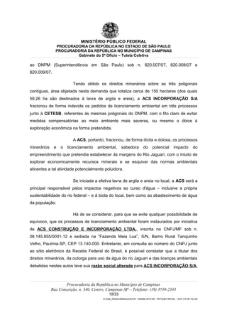 MINISTÉRIO PÚBLICO FEDERAL
PROCURADORIA DA REPÚBLICA NO ESTADO DE SÃO PAULO
PROCURADORIA DA REPÚBLICA NO MUNICÍPIO DE CAMPINAS
Gabinete do 5º Ofício – Tutela Coletiva
ao DNPM (Superintendência em São Paulo) sob n. 820.007/07, 820.008/07 e
820.009/07.
Tendo obtido os direitos minerários sobre as três poligonais
contíguas, área objetada nesta demanda que totaliza cerca de 150 hectares (dos quais
59,26 ha são destinados à lavra de argila e areia), a ACS INCORPORAÇÃO S/A
fracionou de forma indevida os pedidos de licenciamento ambiental em três processos
junto à CETESB, referentes às mesmas poligonais do DNPM, com o fito claro de evitar
medidas compensatórias ao meio ambiente mais severas, ou mesmo o óbice à
exploração econômica na forma pretendida.
A ACS, portanto, fracionou, de forma ilícita e dolosa, os processos
minerários e o licenciamento ambiental, sabedora do potencial impacto do
empreendimento que pretendia estabelecer às margens do Rio Jaguari, com o intuito de
explorar economicamente recursos minerais e se esquivar das normas ambientais
atinentes a tal atividade potencialmente poluidora.
Se iniciada a efetiva lavra de argila e areia no local, a ACS será a
principal responsável pelos impactos negativos ao curso d'água – inclusive a própria
sustentabilidade do rio federal – e à biota do local, bem como ao abastecimento de água
da população.
Há de se considerar, para que se evite qualquer possibilidade de
equívoco, que os processos de licenciamento ambiental foram instaurados por iniciativa
de ACS CONSTRUÇÃO E INCORPORAÇÃO LTDA., inscrita no CNPJ/MF sob n.
08.145.855/0001-12 e sediada na “Fazenda Meia Lua”, S/N, Bairro Rural Tanquinho
Velho, Paulínia-SP, CEP 13.140-000. Entretanto, em consulta ao número do CNPJ junto
ao sítio eletrônico da Receita Federal do Brasil, é possível constatar que a titular dos
direitos minerários, da outorga para uso da água do rio Jaguari e das licenças ambientais
debatidas nestes autos teve sua razão social alterada para ACS INCORPORAÇÃO S/A,
Procuradoria da República no Município de Campinas
Rua Conceição, n. 340, Centro, Campinas-SP – Telefone: (19) 3739-2333
19/33
G:Gab_EdilsonMatheus4CCR - 000282-2014-85 - PETIÇÃO INICIAL - ACP (14-05-15).odt
 
