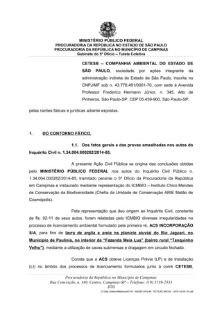 MINISTÉRIO PÚBLICO FEDERAL
PROCURADORIA DA REPÚBLICA NO ESTADO DE SÃO PAULO
PROCURADORIA DA REPÚBLICA NO MUNICÍPIO DE CAMPINAS
Gabinete do 5º Ofício – Tutela Coletiva
CETESB – COMPANHIA AMBIENTAL DO ESTADO DE
SÃO PAULO, sociedade por ações integrante da
administração indireta do Estado de São Paulo, inscrita no
CNPJ/MF sob n. 43.776.491/0001-70, com sede à Avenida
Professor Frederico Hermann Júnior, n. 345, Alto de
Pinheiros, São Paulo-SP, CEP 05.459-900, São Paulo-SP;
pelas razões fáticas e jurídicas adiante expostas.
1. DO CONTORNO FÁTICO.
1.1. Dos fatos gerais e das provas amealhadas nos autos do
Inquérito Civil n. 1.34.004.000282/2014-85.
A presente Ação Civil Pública se origina das conclusões obtidas
pelo MINISTÉRIO PÚBLICO FEDERAL nos autos do Inquérito Civil Público n.
1.34.004.000282/2014-85, tramitado perante o 5º Ofício da Procuradoria da República
em Campinas e instaurado mediante representação do ICMBIO – Instituto Chico Mendes
de Conservação da Biodiversidade (Chefia da Unidade de Conservação ARIE Matão de
Cosmópolis).
Pela representação que deu origem ao Inquérito Civil, constante
de fls. 02-11 de seus autos, foram relatadas pelo ICMBIO diversas irregularidades no
processo de licenciamento ambiental formulado pela primeira ré, ACS INCORPORAÇÃO
S/A, para fins de lavra de argila e areia na planície aluvial do Rio Jaguari, no
Município de Paulínia, no interior da “Fazenda Meia Lua” (bairro rural “Tanquinho
Velho”), mediante a utilização de cavas submersas e dragagem em circuito fechado.
Consta que a ACS obteve Licenças Prévia (LP) e de Instalação
(LI) no âmbito dos processos de licenciamento formulados junto à corré CETESB,
Procuradoria da República no Município de Campinas
Rua Conceição, n. 340, Centro, Campinas-SP – Telefone: (19) 3739-2333
2/33
G:Gab_EdilsonMatheus4CCR - 000282-2014-85 - PETIÇÃO INICIAL - ACP (14-05-15).odt
 