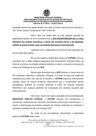 MINISTÉRIO PÚBLICO FEDERAL
PROCURADORIA DA REPÚBLICA NO ESTADO DE SÃO PAULO
PROCURADORIA DA REPÚBLICA NO MUNICÍPIO DE CAMPINAS
Gabinete do 5º Ofício – Tutela Coletiva
sociedade anônima de capital fechado com sede à Avenida José de Souza Campos, n.
753, Térreo, Cambuí, Campinas-SP, CEP 13.025-320.
Assim, para que desde logo se evite qualquer arguição de
ilegitimidade passiva, há de se considerar que a ACS INCORPORAÇÃO S/A é a atual
detentora dos direitos minerários, e titular das Licenças Prévia e de Instalação
obtidas de maneira ilícita, como se pretende demonstrar nesta demanda.
Justificada, pois, a legitimidade da primeira ré para responder aos
termos desta ação coletiva.
No que diz respeito à legitimidade passiva da CETESB, há de se
considerar que o órgão estadual responsável pelo licenciamento ambiental deixou de
observar as normas de proteção ambiental atinentes à matéria, ao expedir as licenças de
prévia e de instalação em favor da ACS.
Mesmo após reconhecer que a ACS fracionou a mesma área em
três processos referentes a poligonais contíguas, no intuito de fugir das exigências
ambientais para áreas com mais de 20 hectares, a CETESB dispensou indevidamente
qualquer estudo de impacto ambiental, determinando que a incorporadora apenas
apresentasse Relatório de Controle Ambiental e Plano de Controle Ambiental
(RCA/PCA), sem qualquer parâmetro de comparação dos impactos causados pelo
empreendimento.
Além disso, mesmo com após a expedição de recomendação pelo
MINISTÉRIO PÚBLICO FEDERAL, a CETESB manteve seu entendimento, e
permaneceu, sustentando que “não foram vislumbrados motivos para o atendimento (…)
quanto à determinação da imediata cassação das licenças ambientais de instalação e
operação concedidas em favor da empresa ACS”.
Em razão de tais circunstâncias, demonstrada a legitimidade
passiva da CETESB nestes autos.
Procuradoria da República no Município de Campinas
Rua Conceição, n. 340, Centro, Campinas-SP – Telefone: (19) 3739-2333
20/33
G:Gab_EdilsonMatheus4CCR - 000282-2014-85 - PETIÇÃO INICIAL - ACP (14-05-15).odt
 