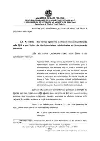 MINISTÉRIO PÚBLICO FEDERAL
PROCURADORIA DA REPÚBLICA NO ESTADO DE SÃO PAULO
PROCURADORIA DA REPÚBLICA NO MUNICÍPIO DE CAMPINAS
Gabinete do 5º Ofício – Tutela Coletiva
Passa-se, pois, à fundamentação jurídica de mérito, que dá azo à
propositura desta ação.
2.3. No mérito – das normas aplicáveis à atividade minerária pretendida
pela ACS e dos limites da discricionariedade administrativa no licenciamento
ambiental.
José dos Santos CARVALHO FILHO assim define o ato
administrativo “licença”7
:
Podemos definir a licença como o ato vinculado por meio do qual a
Administração confere ao interessado consentimento para o
desempenho de certa atividade. Não são todas as atividades que
reclamam a licença do Poder Público. Há, no entanto, algumas
atividades que o indivíduo só pode exercer de forma legítima se
obtiver o necessário ato administrativo de licença. Através da
licença, o Poder Público exerce seu poder de polícia fiscalizatório,
verificando, em cada caso, se existem, ou não, óbices legais ou
administrativos para o desempenho da atividade reivindicada.
Entre as atividades que demandam ao particular a obtenção da
licença para sua realização estão aquelas que, na forma da Lei (em conceito amplo,
incluindo atos normativos infralegais), causam potenciais ou efetivos impactos e/ou
degradação ao Meio Ambiente ecologicamente equilibrado.
O art. 1º da Resolução CONAMA n. 237, de 19 de dezembro de
1997, define o que vem a ser licenciamento ambiental:
Art. 1º. Para efeito desta Resolução são adotadas as seguintes
definições:
7
CARVALHO FILHO, José dos Santos. Manual de Direito Administrativo. 27. Ed. São Paulo: Atlas,
2014. P. 142.
Procuradoria da República no Município de Campinas
Rua Conceição, n. 340, Centro, Campinas-SP – Telefone: (19) 3739-2333
21/33
G:Gab_EdilsonMatheus4CCR - 000282-2014-85 - PETIÇÃO INICIAL - ACP (14-05-15).odt
 