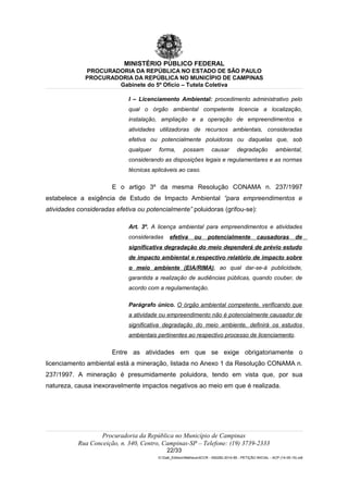 MINISTÉRIO PÚBLICO FEDERAL
PROCURADORIA DA REPÚBLICA NO ESTADO DE SÃO PAULO
PROCURADORIA DA REPÚBLICA NO MUNICÍPIO DE CAMPINAS
Gabinete do 5º Ofício – Tutela Coletiva
I – Licenciamento Ambiental: procedimento administrativo pelo
qual o órgão ambiental competente licencia a localização,
instalação, ampliação e a operação de empreendimentos e
atividades utilizadoras de recursos ambientais, consideradas
efetiva ou potencialmente poluidoras ou daquelas que, sob
qualquer forma, possam causar degradação ambiental,
considerando as disposições legais e regulamentares e as normas
técnicas aplicáveis ao caso.
E o artigo 3º da mesma Resolução CONAMA n. 237/1997
estabelece a exigência de Estudo de Impacto Ambiental “para empreendimentos e
atividades consideradas efetiva ou potencialmente” poluidoras (grifou-se):
Art. 3º. A licença ambiental para empreendimentos e atividades
consideradas efetiva ou potencialmente causadoras de
significativa degradação do meio dependerá de prévio estudo
de impacto ambiental e respectivo relatório de impacto sobre
o meio ambiente (EIA/RIMA), ao qual dar-se-á publicidade,
garantida a realização de audiências públicas, quando couber, de
acordo com a regulamentação.
Parágrafo único. O órgão ambiental competente, verificando que
a atividade ou empreendimento não é potencialmente causador de
significativa degradação do meio ambiente, definirá os estudos
ambientais pertinentes ao respectivo processo de licenciamento.
Entre as atividades em que se exige obrigatoriamente o
licenciamento ambiental está a mineração, listada no Anexo 1 da Resolução CONAMA n.
237/1997. A mineração é presumidamente poluidora, tendo em vista que, por sua
natureza, causa inexoravelmente impactos negativos ao meio em que é realizada.
Procuradoria da República no Município de Campinas
Rua Conceição, n. 340, Centro, Campinas-SP – Telefone: (19) 3739-2333
22/33
G:Gab_EdilsonMatheus4CCR - 000282-2014-85 - PETIÇÃO INICIAL - ACP (14-05-15).odt
 