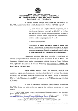 MINISTÉRIO PÚBLICO FEDERAL
PROCURADORIA DA REPÚBLICA NO ESTADO DE SÃO PAULO
PROCURADORIA DA REPÚBLICA NO MUNICÍPIO DE CAMPINAS
Gabinete do 5º Ofício – Tutela Coletiva
A doutrina entende inexistir discricionariedade na dispensa do
EIA/RIMA, que somente. Neste sentido, Celso Antônio Pacheco FIORILLO explica8
:
(…) nada impede que o órgão ambiental competente para o
licenciamento dispense a elaboração do EIA/RIMA se verificar,
pelo RAP ou RAIAS, que a atividade não causará um impacto
significativo, podendo, todavia, exigir estudos complementares,
conforme estabelece o parágrafo único do art. 3º:
[já citado e transcrito acima].
Dessa forma, ao menos em relação àquele rol trazido pelo
Anexo I, entendemos inexistir discricionariedade do órgão
ambiental competente, devendo ser elaborado estudo prévio
de impacto ambiental para atividades e obras nele descritas.
Ressalte-se: somente poder-se-ia dispensar o EIA/RIMA em
relação a empreendimentos minerários (ou outros constantes do rol do Anexo I da
Resolução CONAMA) após análise conclusiva de Relatório Ambiental Prévio (RAP) ou
RAIAS (Relatório de Ausência de Impacto Ambiental). Nenhum desses relatórios foi
elaborado no caso concreto.
Neste mesmo sentido, existe ato normativo estadual que
estabelece regras específicas sobre o licenciamento ambiental (e eventual dispensa de
EIA/RIMA) das atividades minerárias no Estado de São Paulo. Trata-se da Resolução
SMA n. 51, de 12 de dezembro de 20069
, constante de fls. 78-80 do volume principal do
ICP, anexo.
E o art. 6º da referida Resolução SMA autoriza a dispensa de
EIA/RIMA, desde que seja configurada alguma das hipóteses constantes em seus
incisos.
8
FIORILLO, Celso Antônio Pacheco. Curso de Direito Ambiental Brasileiro. 9. Ed. São Paulo:
Saraiva, 2008. P. 101. Grifou-se.
9
Disponível no sítio eletrônico da própria corré CETESB:
http://www.cetesb.sp.gov.br/Solo/agua_sub/arquivos/resolucao_SMA_51.pdf; acesso em
Procuradoria da República no Município de Campinas
Rua Conceição, n. 340, Centro, Campinas-SP – Telefone: (19) 3739-2333
23/33
G:Gab_EdilsonMatheus4CCR - 000282-2014-85 - PETIÇÃO INICIAL - ACP (14-05-15).odt
 