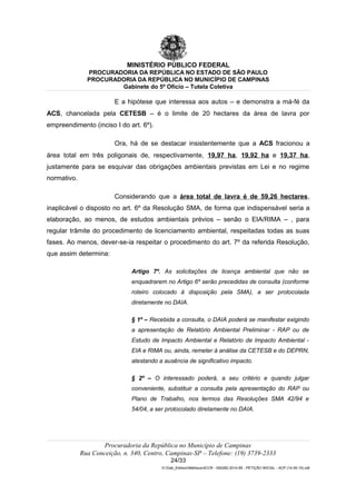 MINISTÉRIO PÚBLICO FEDERAL
PROCURADORIA DA REPÚBLICA NO ESTADO DE SÃO PAULO
PROCURADORIA DA REPÚBLICA NO MUNICÍPIO DE CAMPINAS
Gabinete do 5º Ofício – Tutela Coletiva
E a hipótese que interessa aos autos – e demonstra a má-fé da
ACS, chancelada pela CETESB – é o limite de 20 hectares da área de lavra por
empreendimento (inciso I do art. 6º).
Ora, há de se destacar insistentemente que a ACS fracionou a
área total em três poligonais de, respectivamente, 19,97 ha, 19,92 ha e 19,37 ha,
justamente para se esquivar das obrigações ambientais previstas em Lei e no regime
normativo.
Considerando que a área total de lavra é de 59,26 hectares,
inaplicável o disposto no art. 6º da Resolução SMA, de forma que indispensável seria a
elaboração, ao menos, de estudos ambientais prévios – senão o EIA/RIMA – , para
regular trâmite do procedimento de licenciamento ambiental, respeitadas todas as suas
fases. Ao menos, dever-se-ia respeitar o procedimento do art. 7º da referida Resolução,
que assim determina:
Artigo 7º. As solicitações de licença ambiental que não se
enquadrarem no Artigo 6º serão precedidas de consulta (conforme
roteiro colocado à disposição pela SMA), a ser protocolada
diretamente no DAIA.
§ 1º – Recebida a consulta, o DAIA poderá se manifestar exigindo
a apresentação de Relatório Ambiental Preliminar - RAP ou de
Estudo de Impacto Ambiental e Relatório de Impacto Ambiental -
EIA e RIMA ou, ainda, remeter à análise da CETESB e do DEPRN,
atestando a ausência de significativo impacto.
§ 2º – O interessado poderá, a seu critério e quando julgar
conveniente, substituir a consulta pela apresentação do RAP ou
Plano de Trabalho, nos termos das Resoluções SMA 42/94 e
54/04, a ser protocolado diretamente no DAIA.
Procuradoria da República no Município de Campinas
Rua Conceição, n. 340, Centro, Campinas-SP – Telefone: (19) 3739-2333
24/33
G:Gab_EdilsonMatheus4CCR - 000282-2014-85 - PETIÇÃO INICIAL - ACP (14-05-15).odt
 