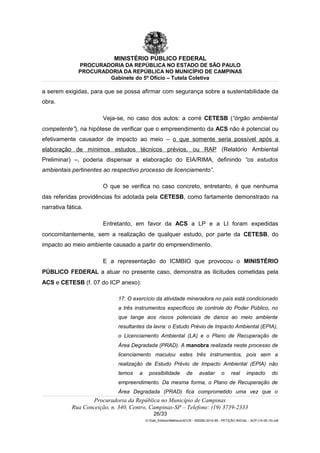 MINISTÉRIO PÚBLICO FEDERAL
PROCURADORIA DA REPÚBLICA NO ESTADO DE SÃO PAULO
PROCURADORIA DA REPÚBLICA NO MUNICÍPIO DE CAMPINAS
Gabinete do 5º Ofício – Tutela Coletiva
a serem exigidas, para que se possa afirmar com segurança sobre a sustentabilidade da
obra.
Veja-se, no caso dos autos: a corré CETESB (“órgão ambiental
competente”), na hipótese de verificar que o empreendimento da ACS não é potencial ou
efetivamente causador de impacto ao meio – o que somente seria possível após a
elaboração de mínimos estudos técnicos prévios, ou RAP (Relatório Ambiental
Preliminar) –, poderia dispensar a elaboração do EIA/RIMA, definindo “os estudos
ambientais pertinentes ao respectivo processo de licenciamento”.
O que se verifica no caso concreto, entretanto, é que nenhuma
das referidas providências foi adotada pela CETESB, como fartamente demonstrado na
narrativa fática.
Entretanto, em favor da ACS a LP e a LI foram expedidas
concomitantemente, sem a realização de qualquer estudo, por parte da CETESB, do
impacto ao meio ambiente causado a partir do empreendimento.
E a representação do ICMBIO que provocou o MINISTÉRIO
PÚBLICO FEDERAL a atuar no presente caso, demonstra as ilicitudes cometidas pela
ACS e CETESB (f. 07 do ICP anexo):
17. O exercício da atividade mineradora no país está condicionado
a três instrumentos específicos de controle do Poder Público, no
que tange aos riscos potenciais de danos ao meio ambiente
resultantes da lavra: o Estudo Prévio de Impacto Ambiental (EPIA),
o Licenciamento Ambiental (LA) e o Plano de Recuperação de
Área Degradada (PRAD). A manobra realizada neste processo de
licenciamento maculou estes três instrumentos, pois sem a
realização de Estudo Prévio de Impacto Ambiental (EPIA) não
temos a possibilidade de avaliar o real impacto do
empreendimento. Da mesma forma, o Plano de Recuperação de
Área Degradada (PRAD) fica comprometido uma vez que o
Procuradoria da República no Município de Campinas
Rua Conceição, n. 340, Centro, Campinas-SP – Telefone: (19) 3739-2333
26/33
G:Gab_EdilsonMatheus4CCR - 000282-2014-85 - PETIÇÃO INICIAL - ACP (14-05-15).odt
 