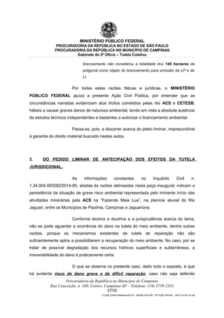 MINISTÉRIO PÚBLICO FEDERAL
PROCURADORIA DA REPÚBLICA NO ESTADO DE SÃO PAULO
PROCURADORIA DA REPÚBLICA NO MUNICÍPIO DE CAMPINAS
Gabinete do 5º Ofício – Tutela Coletiva
licenciamento não considerou a totalidade dos 149 hectares da
poligonal como objeto do licenciamento para emissão da LP e da
LI.
Por todas estas razões fáticas e jurídicas, o MINISTÉRIO
PÚBLICO FEDERAL ajuíza a presente Ação Civil Pública, por entender que as
circunstâncias narradas evidenciam atos ilícitos cometidos pelas rés ACS e CETESB,
hábeis a causar graves danos de natureza ambiental, tendo em vista a absoluta ausência
de estudos técnicos independentes e bastantes a autorizar o licenciamento ambiental.
Passa-se, pois, a discorrer acerca do pleito liminar, imprescindível
à garantia do direito material buscado nestes autos.
3. DO PEDIDO LIMINAR DE ANTECIPAÇÃO DOS EFEITOS DA TUTELA
JURISDICIONAL.
As informações constantes no Inquérito Civil n.
1.34.004.000282/2014-85, aliadas às razões delineadas nesta peça inaugural, indicam a
persistência da situação de grave risco ambiental representada pelo iminente início das
atividades minerárias pela ACS na “Fazenda Meia Lua”, na planície aluvial do Rio
Jaguari, entre os Municípios de Paulínia, Campinas e Jaguariúna.
Conforme leciona a doutrina e a jurisprudência acerca do tema,
não se pode aguardar a ocorrência do dano na tutela do meio ambiente, dentre outras
razões, porque os mecanismos existentes de tutela de reparação não são
suficientemente aptos a possibilitarem a recuperação do meio ambiente. No caso, por se
tratar de possível degradação dos recursos hídricos superficiais e subterrâneos, a
irreversibilidade do dano é praticamente certa.
O que se observa no presente caso, dado todo o exposto, é que
há evidente risco de dano grave e de difícil reparação, caso não seja deferido
Procuradoria da República no Município de Campinas
Rua Conceição, n. 340, Centro, Campinas-SP – Telefone: (19) 3739-2333
27/33
G:Gab_EdilsonMatheus4CCR - 000282-2014-85 - PETIÇÃO INICIAL - ACP (14-05-15).odt
 
