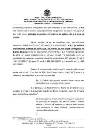 MINISTÉRIO PÚBLICO FEDERAL
PROCURADORIA DA REPÚBLICA NO ESTADO DE SÃO PAULO
PROCURADORIA DA REPÚBLICA NO MUNICÍPIO DE CAMPINAS
Gabinete do 5º Ofício – Tutela Coletiva
provimento jurisdicional antecipatório da tutela pretendida e seja efetivamente. A ACS
está na iminência de iniciar a exploração mineral nas planícies aluviais do Rio Jaguari, o
que pode causar prejuízos ambientais irreversíveis ao próprio rio e à biota do
entorno.
Nesse sentido, há de se considerar que, nos processos
minerários (DNPM 820.007/2007, 820.008/2007 e 820.009/2007), a ACS já formulou
requerimentos datados de 05/01/2015, no sentido de que sejam outorgados os
direitos de lavra em relação às poligonais em referência, o que demonstra a pretensão
da corré em iniciar imediatamente a extração mineral. Tal informação pode ser
constatada nas cópias dos processos minerários, constantes do ICP: a) anexo IV, vol. 1,
f. 227 (820.007/07); b) anexo IV, vol. 2, f. 227 (820.008/07); e c) anexo IV, vol. 3, f. 228
(820.009/07).
Quanto à fundamentação jurídica para o presente pleito liminar,
tem-se que o art. 12 da Lei da Ação Civil Pública (Lei n. 7.347/1985) autoriza a
concessão da tutela antecipada na forma pretendida:
Art. 12. Poderá o juiz conceder mandado liminar, com ou sem
justificação prévia, em decisão sujeita a agravo.
E a concessão da tutela liminar na forma ora pretendida viria a
prestigiar o princípio da prevenção, regedor do Direito Ambiental. Sobre tal princípio,
assim se manifesta a doutrina10
:
Diante da impotência do sistema jurídico, incapaz de restabelecer,
em igualdades de condições, uma situação idêntica à anterior,
adota-se o princípio da prevenção do dano ao meio ambiente
como sustentáculo do direito ambiental, consubstanciando-se
como seu objetivo fundamental.
(...)
10
FIORILLO, opus citatum, p. 49. Grifou-se.
Procuradoria da República no Município de Campinas
Rua Conceição, n. 340, Centro, Campinas-SP – Telefone: (19) 3739-2333
28/33
G:Gab_EdilsonMatheus4CCR - 000282-2014-85 - PETIÇÃO INICIAL - ACP (14-05-15).odt
 