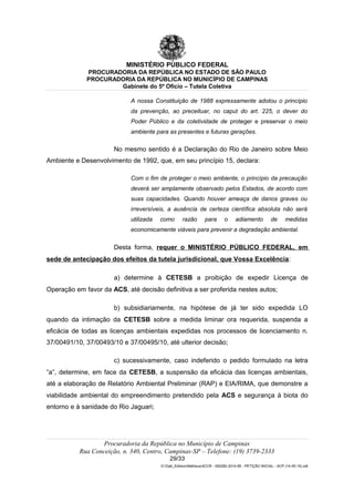 MINISTÉRIO PÚBLICO FEDERAL
PROCURADORIA DA REPÚBLICA NO ESTADO DE SÃO PAULO
PROCURADORIA DA REPÚBLICA NO MUNICÍPIO DE CAMPINAS
Gabinete do 5º Ofício – Tutela Coletiva
A nossa Constituição de 1988 expressamente adotou o princípio
da prevenção, ao preceituar, no caput do art. 225, o dever do
Poder Público e da coletividade de proteger e preservar o meio
ambiente para as presentes e futuras gerações.
No mesmo sentido é a Declaração do Rio de Janeiro sobre Meio
Ambiente e Desenvolvimento de 1992, que, em seu princípio 15, declara:
Com o fim de proteger o meio ambiente, o princípio da precaução
deverá ser amplamente observado pelos Estados, de acordo com
suas capacidades. Quando houver ameaça de danos graves ou
irreversíveis, a ausência de certeza científica absoluta não será
utilizada como razão para o adiamento de medidas
economicamente viáveis para prevenir a degradação ambiental.
Desta forma, requer o MINISTÉRIO PÚBLICO FEDERAL, em
sede de antecipação dos efeitos da tutela jurisdicional, que Vossa Excelência:
a) determine à CETESB a proibição de expedir Licença de
Operação em favor da ACS, até decisão definitiva a ser proferida nestes autos;
b) subsidiariamente, na hipótese de já ter sido expedida LO
quando da intimação da CETESB sobre a medida liminar ora requerida, suspenda a
eficácia de todas as licenças ambientais expedidas nos processos de licenciamento n.
37/00491/10, 37/00493/10 e 37/00495/10, até ulterior decisão;
c) sucessivamente, caso indeferido o pedido formulado na letra
“a”, determine, em face da CETESB, a suspensão da eficácia das licenças ambientais,
até a elaboração de Relatório Ambiental Preliminar (RAP) e EIA/RIMA, que demonstre a
viabilidade ambiental do empreendimento pretendido pela ACS e segurança à biota do
entorno e à sanidade do Rio Jaguari;
Procuradoria da República no Município de Campinas
Rua Conceição, n. 340, Centro, Campinas-SP – Telefone: (19) 3739-2333
29/33
G:Gab_EdilsonMatheus4CCR - 000282-2014-85 - PETIÇÃO INICIAL - ACP (14-05-15).odt
 